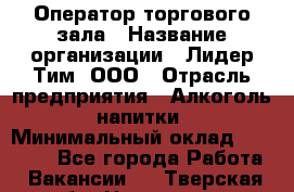 Оператор торгового зала › Название организации ­ Лидер Тим, ООО › Отрасль предприятия ­ Алкоголь, напитки › Минимальный оклад ­ 32 400 - Все города Работа » Вакансии   . Тверская обл.,Нелидово г.